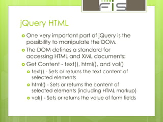 jQuery HTML 
 One very important part of jQuery is the 
possibility to manipulate the DOM. 
 The DOM defines a standard for 
accessing HTML and XML documents: 
 Get Content - text(), html(), and val() 
 text() - Sets or returns the text content of 
selected elements 
 html() - Sets or returns the content of 
selected elements (including HTML markup) 
 val() - Sets or returns the value of form fields 
 