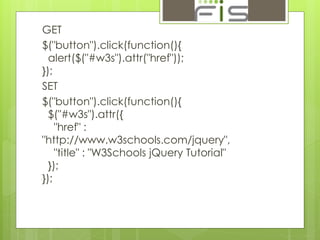 GET 
$("button").click(function(){ 
alert($("#w3s").attr("href")); 
}); 
SET 
$("button").click(function(){ 
$("#w3s").attr({ 
"href" : 
"http://www.w3schools.com/jquery", 
"title" : "W3Schools jQuery Tutorial" 
}); 
}); 
 