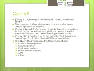 jQuery? 
 jQuery is a lightweight, "write less, do more", JavaScript 
library. 
 The purpose of jQuery is to make it much easier to use 
JavaScript on your website. 
 jQuery takes a lot of common tasks that require many lines 
of JavaScript code to accomplish, and wraps them into 
methods that you can call with a single line of code. 
 jQuery also simplifies a lot of the complicated things from 
JavaScript, like AJAX calls and DOM manipulation. 
 The jQuery library contains the following features: 
 HTML/DOM manipulation 
 CSS manipulation 
 HTML event methods 
 Effects and an`imations 
 AJAX 
 Utilities 
 