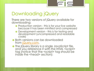 Downloading jQuery 
There are two versions of jQuery available for 
downloading: 
 Production version - this is for your live website 
because it has been minified and compressed 
 Development version - this is for testing and 
development (uncompressed and readable 
code) 
 Both versions can be downloaded 
from jQuery.com. 
 The jQuery library is a single JavaScript file, 
and you reference it with the HTML <script> 
tag (notice that the <script> tag should be 
inside the <head> section): 
 