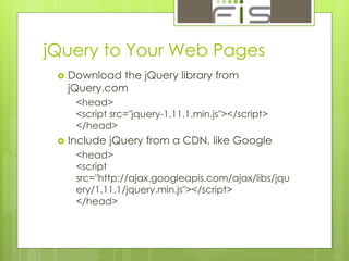 jQuery to Your Web Pages 
 Download the jQuery library from 
jQuery.com 
<head> 
<script src="jquery-1.11.1.min.js"></script> 
</head> 
 Include jQuery from a CDN, like Google 
<head> 
<script 
src="http://ajax.googleapis.com/ajax/libs/jqu 
ery/1.11.1/jquery.min.js"></script> 
</head> 
 