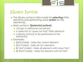 jQuery Syntax 
 The jQuery syntax is tailor made for selecting HTML 
elements and performing some action on the 
element(s). 
 Basic syntax is: $(selector).action() 
 A $ sign to define/access jQuery 
 A (selector) to "query (or find)" HTML elements 
 A jQuery action() to be performed on the 
element(s) 
 Examples: 
 $(this).hide() - hides the current element. 
 $("p").hide() - hides all <p> elements. 
 $(".test").hide() - hides all elements with class="test". 
 $("#test").hide() - hides the element with id="test". 
 