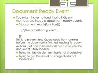 Document Ready Event 
 You might have noticed that all jQuery 
methods are inside a document ready event: 
 $(document).ready(function(){ 
// jQuery methods go here... 
}); 
This is to prevent any jQuery code from running 
before the document is finished loading (is ready). 
Actions that can fail if methods are run before the 
document is fully loaded: 
 Trying to hide an element that is not created yet 
 Trying to get the size of an image that is not 
loaded yet 
 