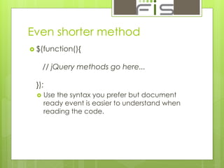 Even shorter method 
 $(function(){ 
// jQuery methods go here... 
}); 
 Use the syntax you prefer but document 
ready event is easier to understand when 
reading the code. 
 