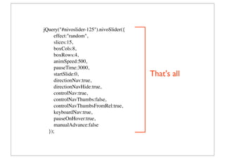 jQuery(#nivoslider-125).nivoSlider({
     effect:random,
     slices:15,
     boxCols:8,
     boxRows:4,
     animSpeed:500,
     pauseTime:3000,
     startSlide:0,                       That's all
     directionNav:true,
     directionNavHide:true,
     controlNav:true,
     controlNavThumbs:false,
     controlNavThumbsFromRel:true,
     keyboardNav:true,
     pauseOnHover:true,
     manualAdvance:false
  });
 