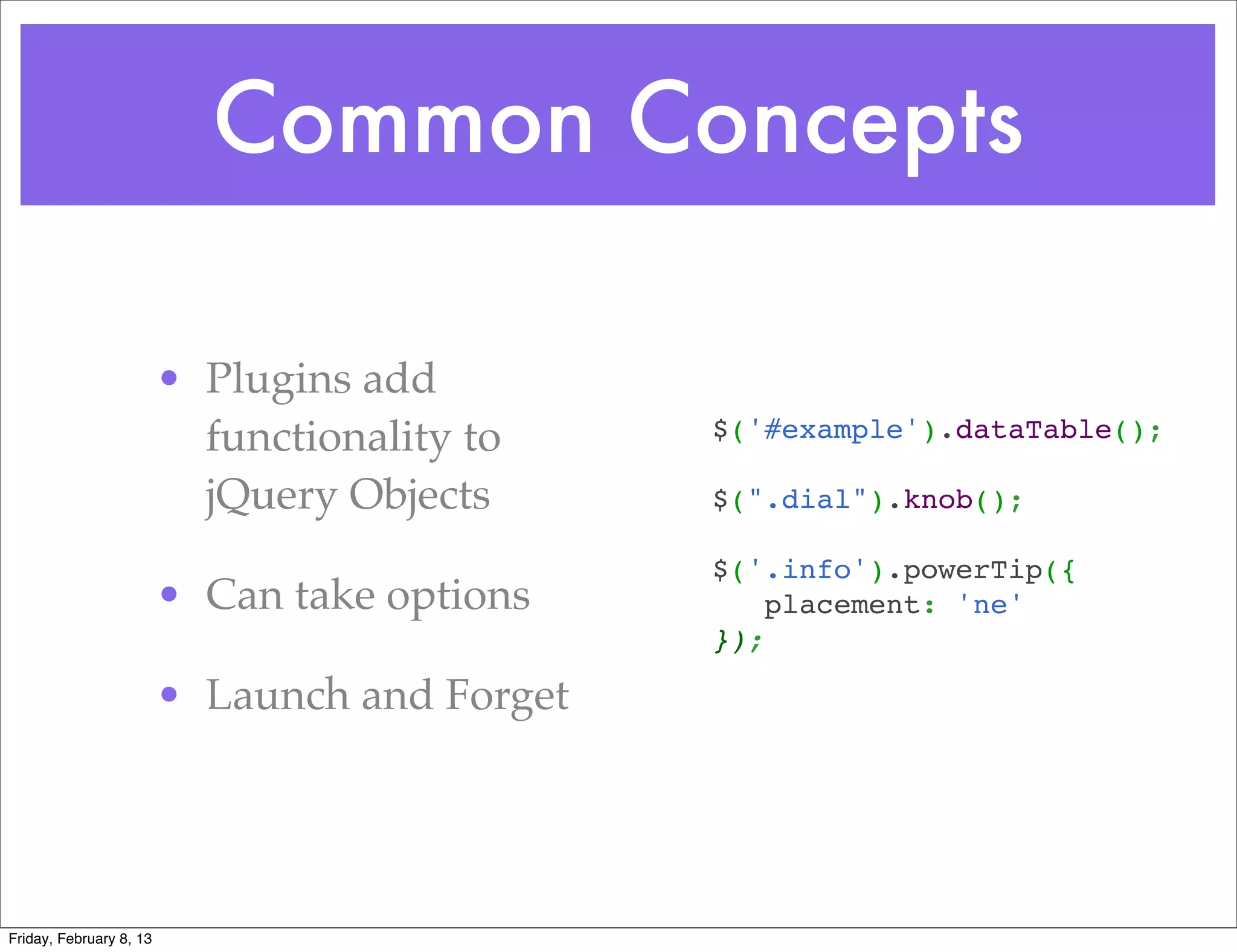 Common Concepts

                         • Plugins add
                           functionality to     $('#example').dataTable();

                           jQuery Objects       $(".dial").knob();

                                                $('.info').powerTip({
                         • Can take options        placement: 'ne'
                                                });

                         • Launch and Forget




Friday, February 8, 13
 