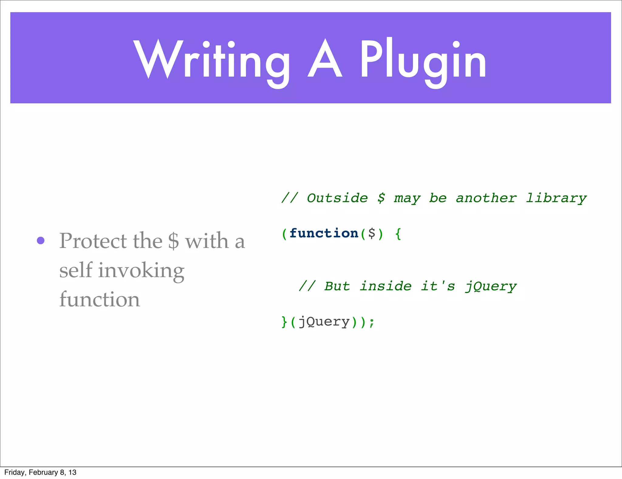 Writing A Plugin

                                  // Outside $ may be another library
                                   
                                  (function($) {
         • Protect the $ with a    
           self invoking           
                                    // But inside it's jQuery
           function                
                                  }(jQuery));




Friday, February 8, 13
 