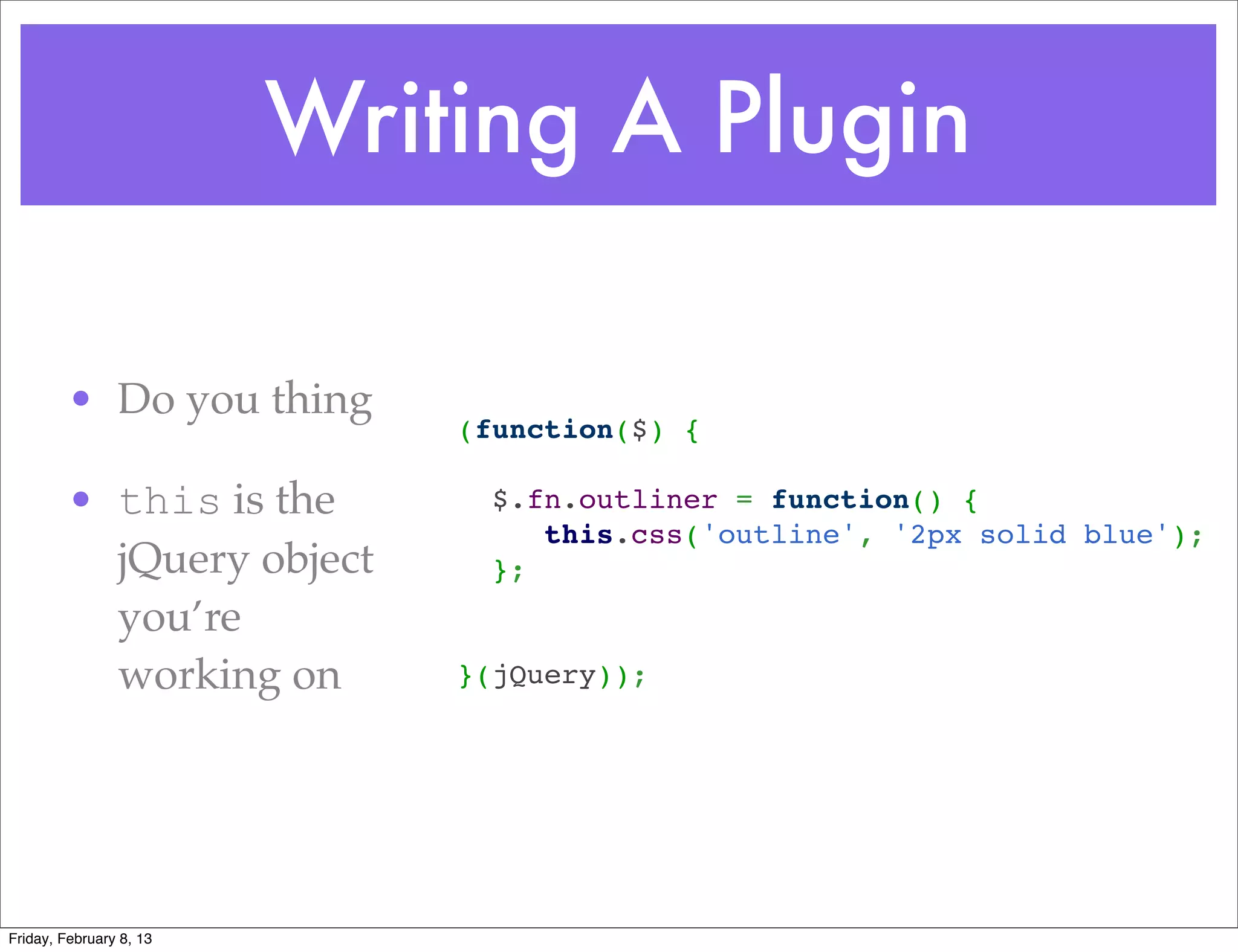 Writing A Plugin

         • Do you thing
                             (function($) {
                              
         • this is the         $.fn.outliner = function() {
                                  this.css('outline', '2px solid blue');
           jQuery object       };
                              
           you’re             
           working on        }(jQuery));




Friday, February 8, 13
 