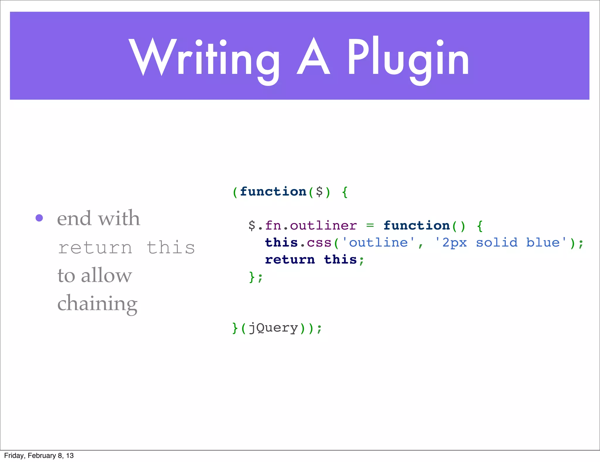 Writing A Plugin

                             (function($) {
                              
         • end with            $.fn.outliner = function() {
           return this           this.css('outline', '2px solid blue');
                                 return this;
           to allow            };
                              
           chaining           
                             }(jQuery));




Friday, February 8, 13
 