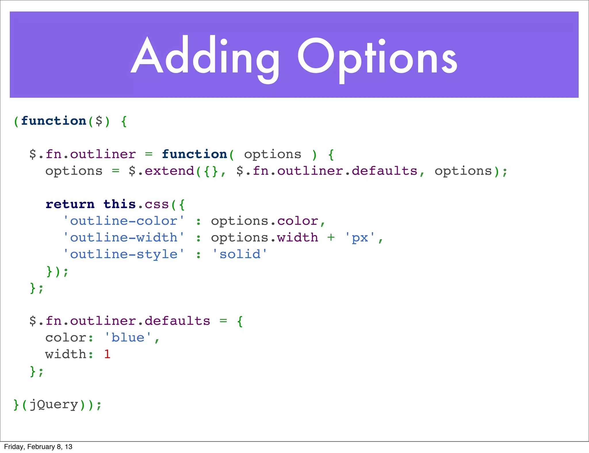 Adding Options
  (function($) {
   
    $.fn.outliner = function( options ) {
      options = $.extend({}, $.fn.outliner.defaults, options);
   
      return this.css({
        'outline-color' : options.color,
        'outline-width' : options.width + 'px',
        'outline-style' : 'solid'
      });
    };
   
    $.fn.outliner.defaults = {
      color: 'blue',
      width: 1
    };
   
  }(jQuery));

Friday, February 8, 13
 