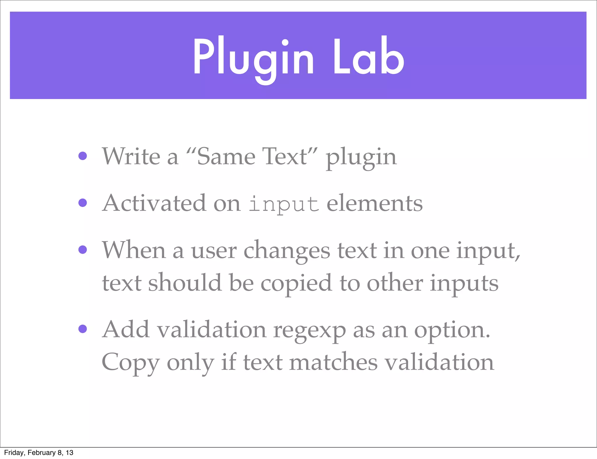 Plugin Lab
                         • Write a “Same Text” plugin
                         • Activated on input elements
                         • When a user changes text in one input,
                           text should be copied to other inputs
                         • Add validation regexp as an option.
                           Copy only if text matches validation


Friday, February 8, 13
 