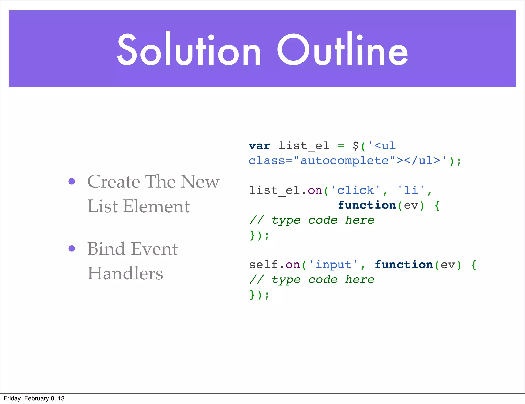 Solution Outline

                                            var list_el = $('<ul
                                            class="autocomplete"></ul>');
                                             
                         • Create The New   list_el.on('click', 'li',
                           List Element                 function(ev) {
                                            // type code here
                                            });
                         • Bind Event        
                                            self.on('input', function(ev) {
                           Handlers         // type code here
                                            });




Friday, February 8, 13
 