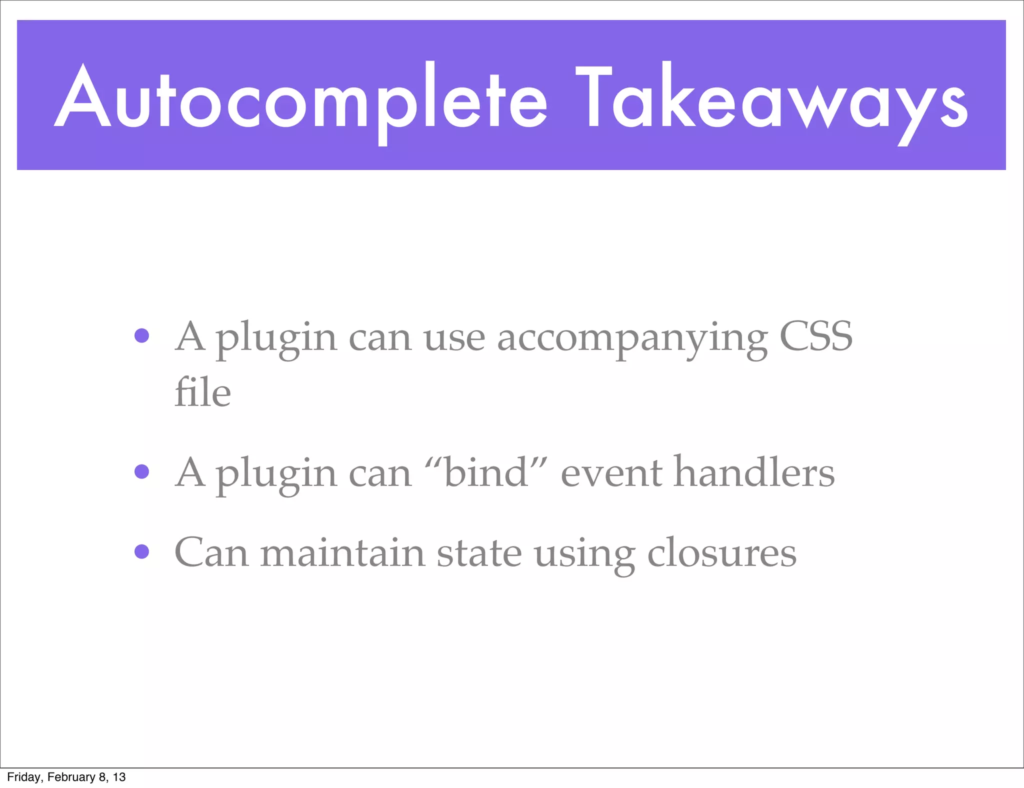 Autocomplete Takeaways

                         • A plugin can use accompanying CSS
                           ﬁle
                         • A plugin can “bind” event handlers
                         • Can maintain state using closures




Friday, February 8, 13
 