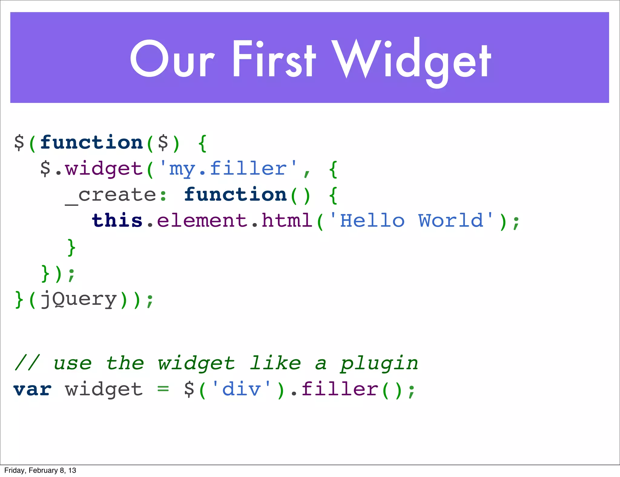 Our First Widget
  $(function($) { 
    $.widget('my.filler', {
      _create: function() {
        this.element.html('Hello World');
      }
    });
  }(jQuery));

  // use the widget like a plugin
  var widget = $('div').filler();


Friday, February 8, 13
 