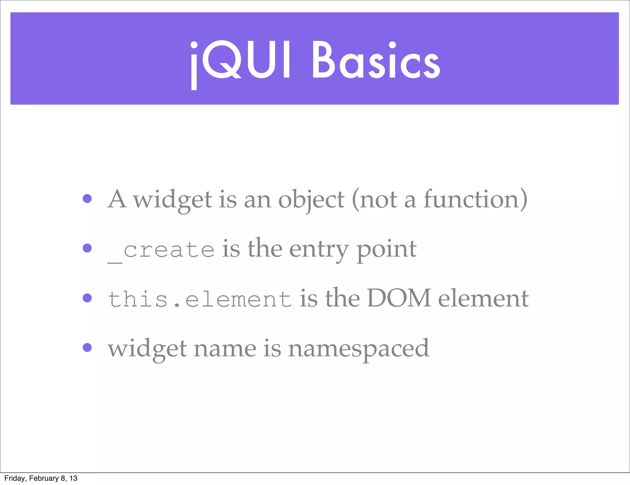 jQUI Basics

                         • A widget is an object (not a function)
                         • _create is the entry point
                         • this.element is the DOM element
                         • widget name is namespaced



Friday, February 8, 13
 