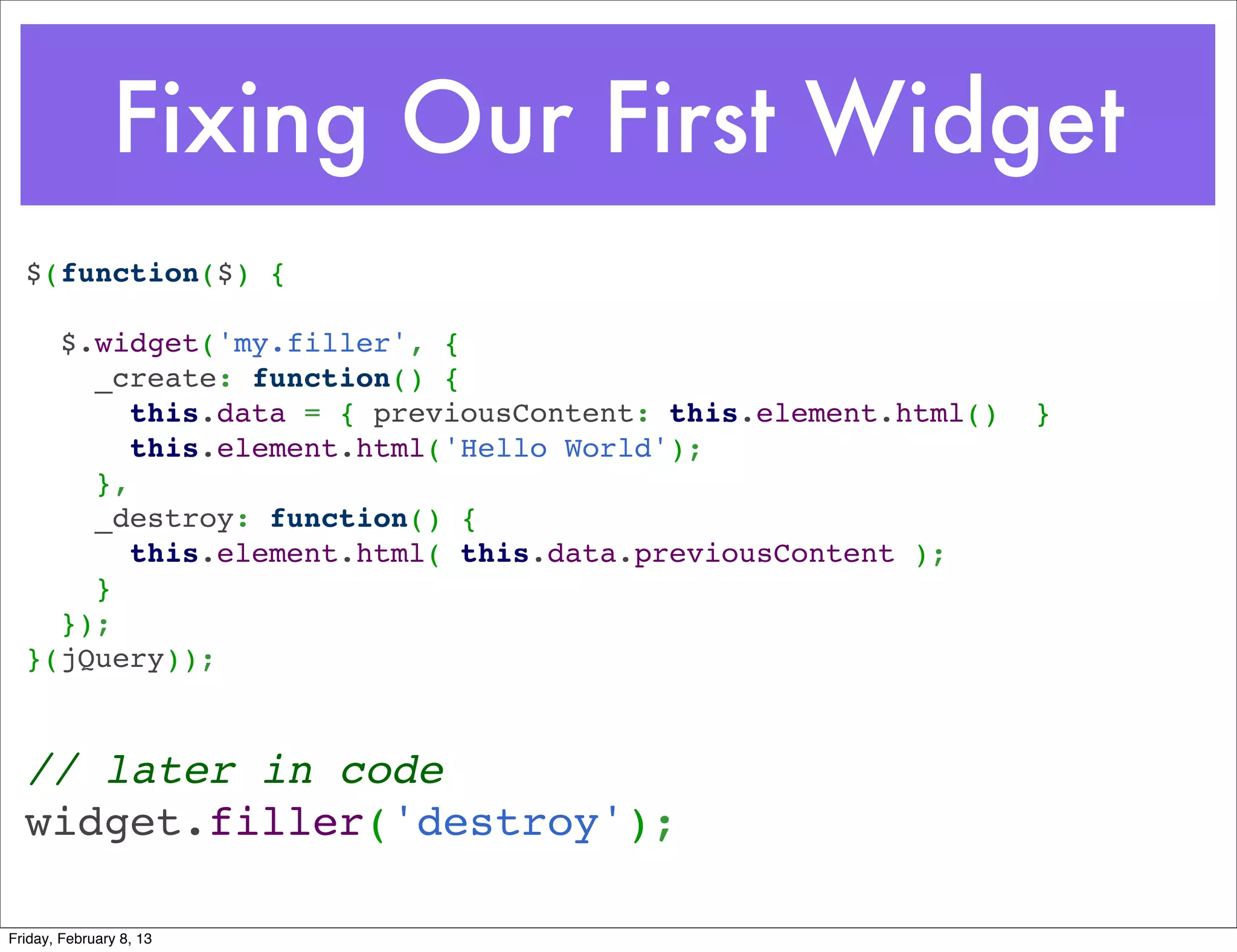 Fixing Our First Widget
  $(function($) {
   
    $.widget('my.filler', {
      _create: function() {
        this.data = { previousContent: this.element.html()   }
        this.element.html('Hello World');
      },
      _destroy: function() {
        this.element.html( this.data.previousContent );
      }
    });
  }(jQuery));



  // later in code
  widget.filler('destroy');

Friday, February 8, 13
 