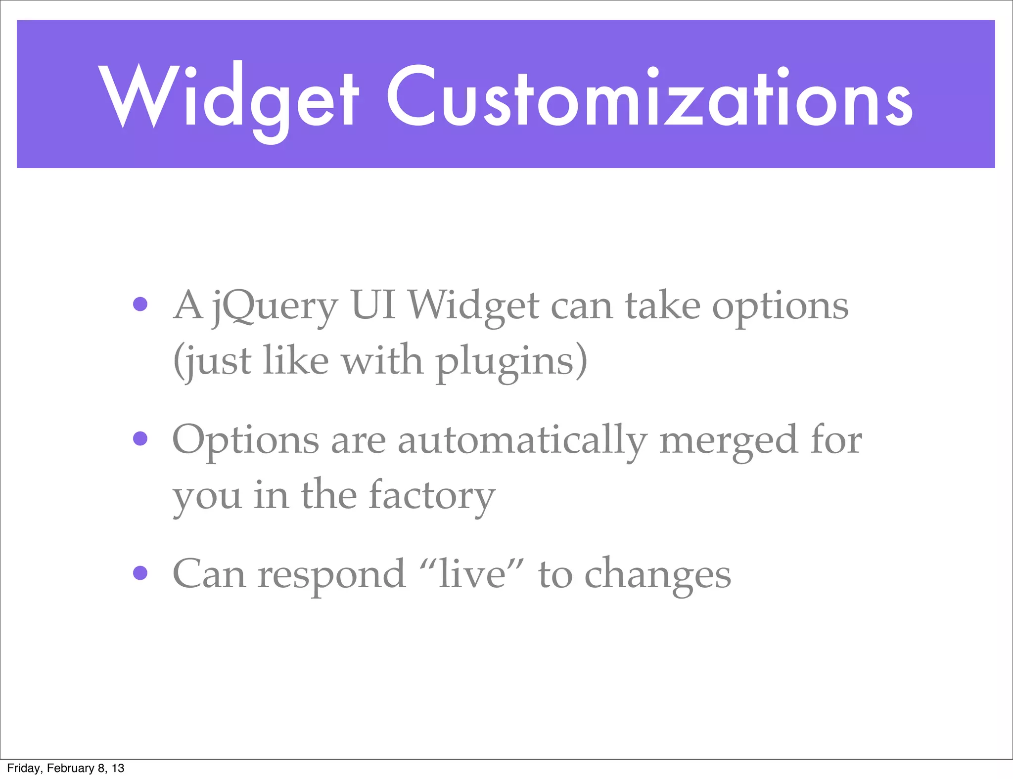 Widget Customizations

                         • A jQuery UI Widget can take options
                           (just like with plugins)
                         • Options are automatically merged for
                           you in the factory
                         • Can respond “live” to changes



Friday, February 8, 13
 