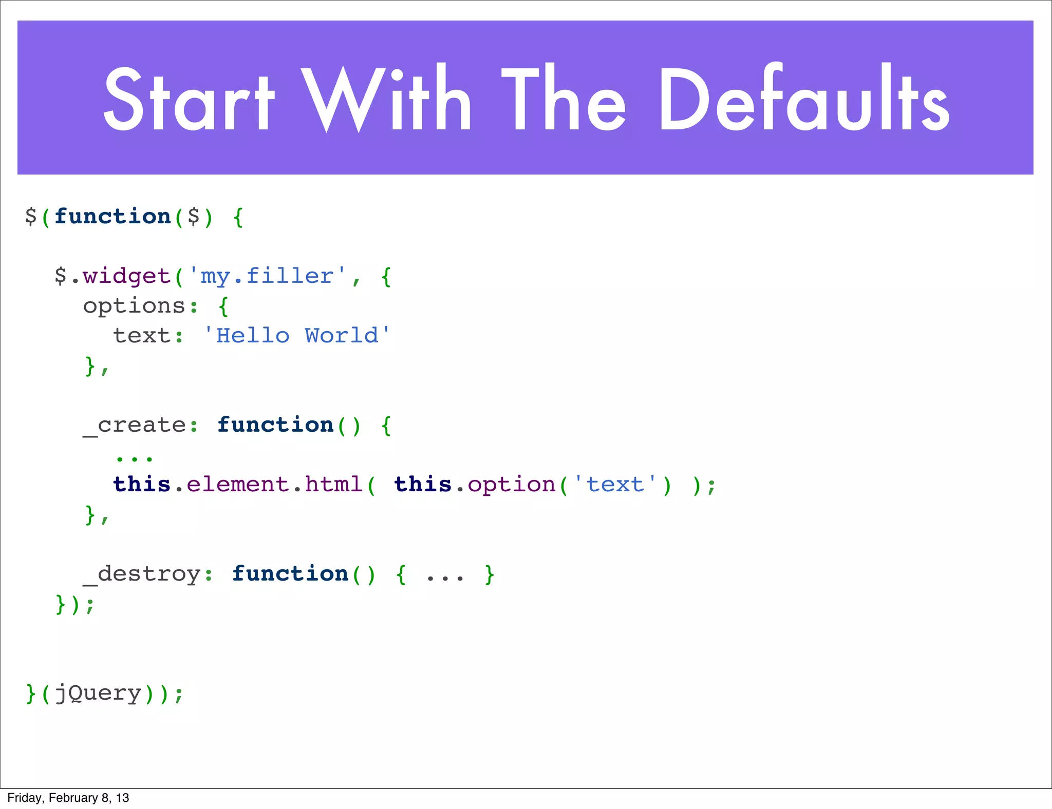 Start With The Defaults
  $(function($) {
   
    $.widget('my.filler', {
      options: {
        text: 'Hello World'
      },
   
      _create: function() {
         ...
        this.element.html( this.option('text') );
      },
   
      _destroy: function() { ... }
    });
   
   
  }(jQuery));



Friday, February 8, 13
 