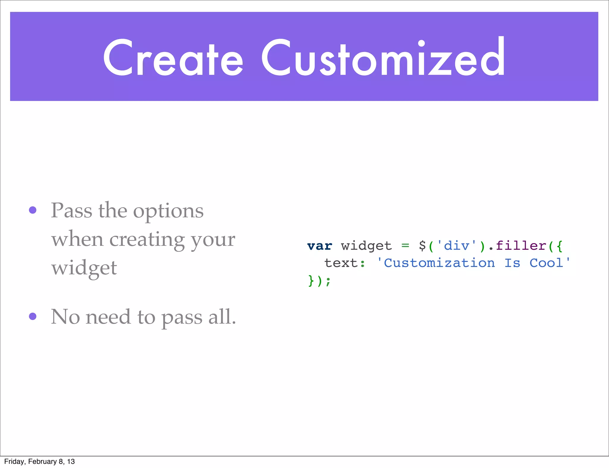 Create Customized


      • Pass the options
        when creating your       var widget = $('div').filler({
                                   text: 'Customization Is Cool'
        widget                   });

      • No need to pass all.




Friday, February 8, 13
 