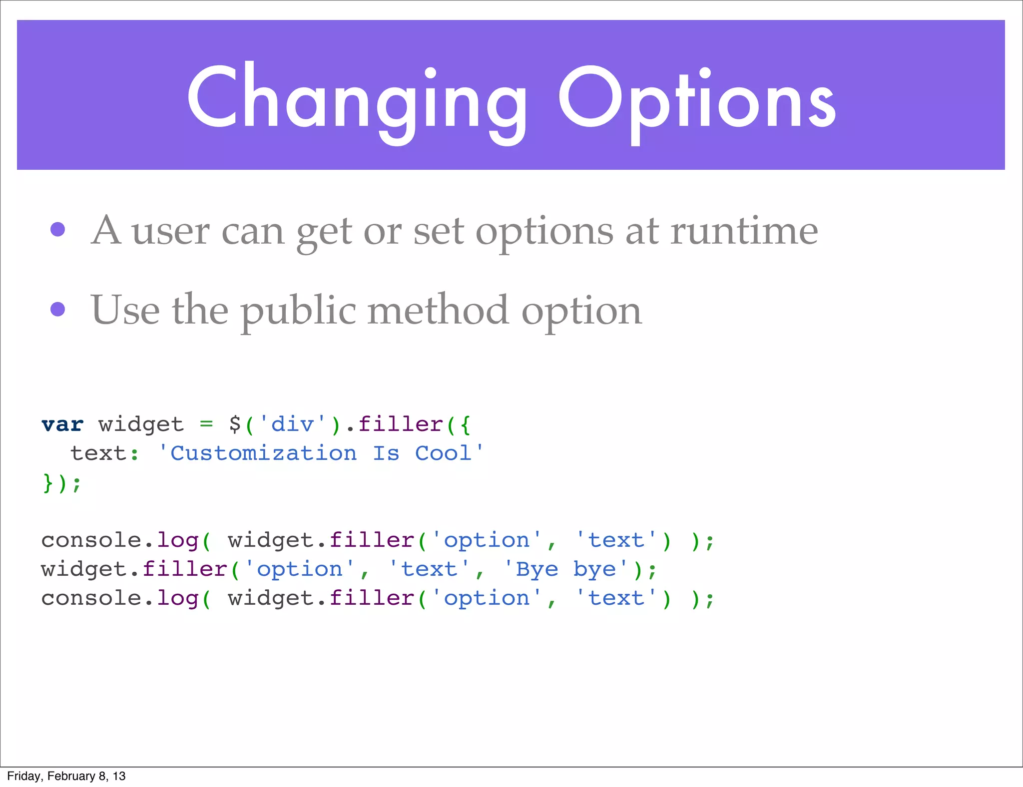 Changing Options
       • A user can get or set options at runtime
       • Use the public method option

      var widget = $('div').filler({
        text: 'Customization Is Cool'
      });
       
      console.log( widget.filler('option', 'text') );
      widget.filler('option', 'text', 'Bye bye');
      console.log( widget.filler('option', 'text') );




Friday, February 8, 13
 
