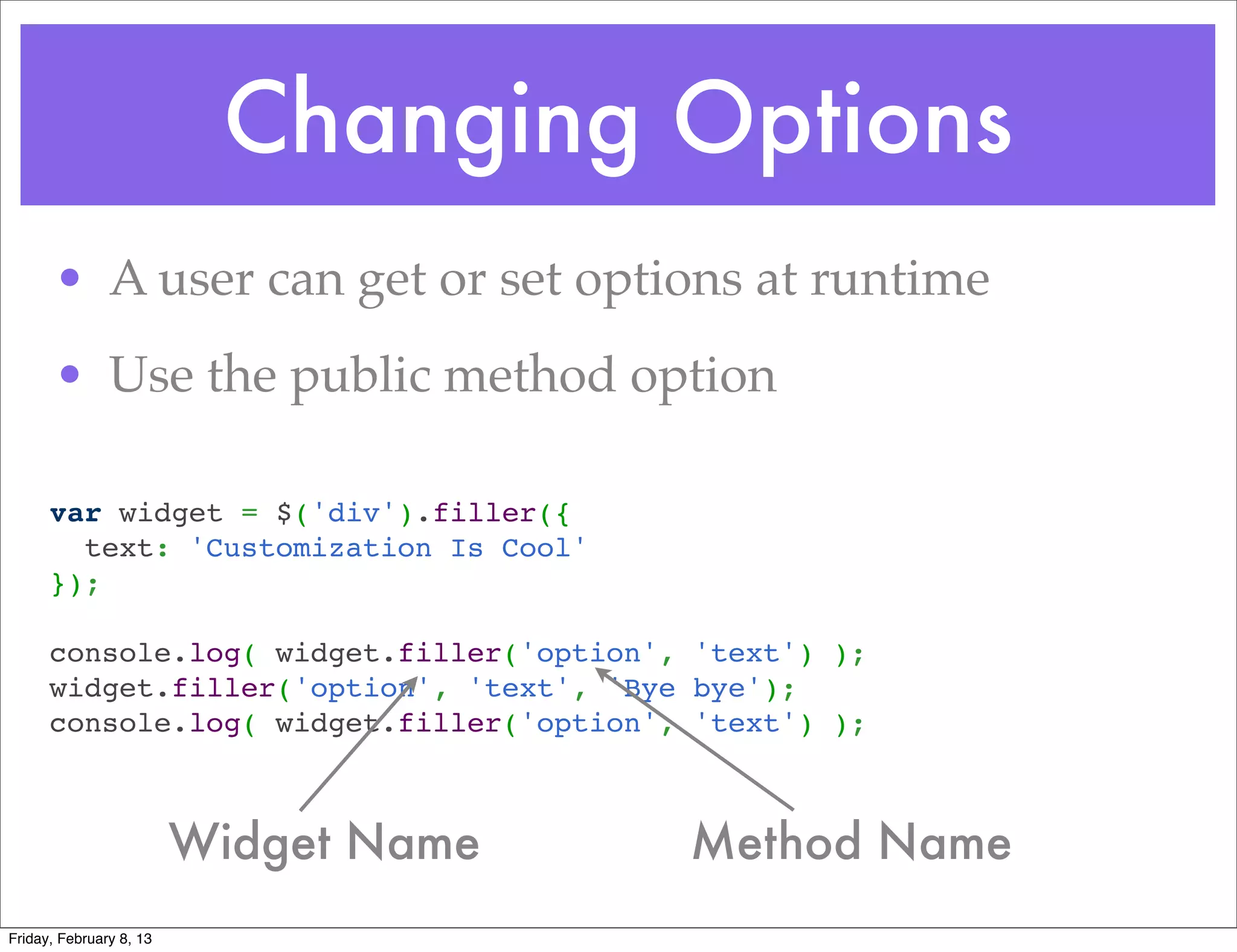 Changing Options
       • A user can get or set options at runtime
       • Use the public method option

      var widget = $('div').filler({
        text: 'Customization Is Cool'
      });
       
      console.log( widget.filler('option', 'text') );
      widget.filler('option', 'text', 'Bye bye');
      console.log( widget.filler('option', 'text') );



                         Widget Name      Method Name
Friday, February 8, 13
 
