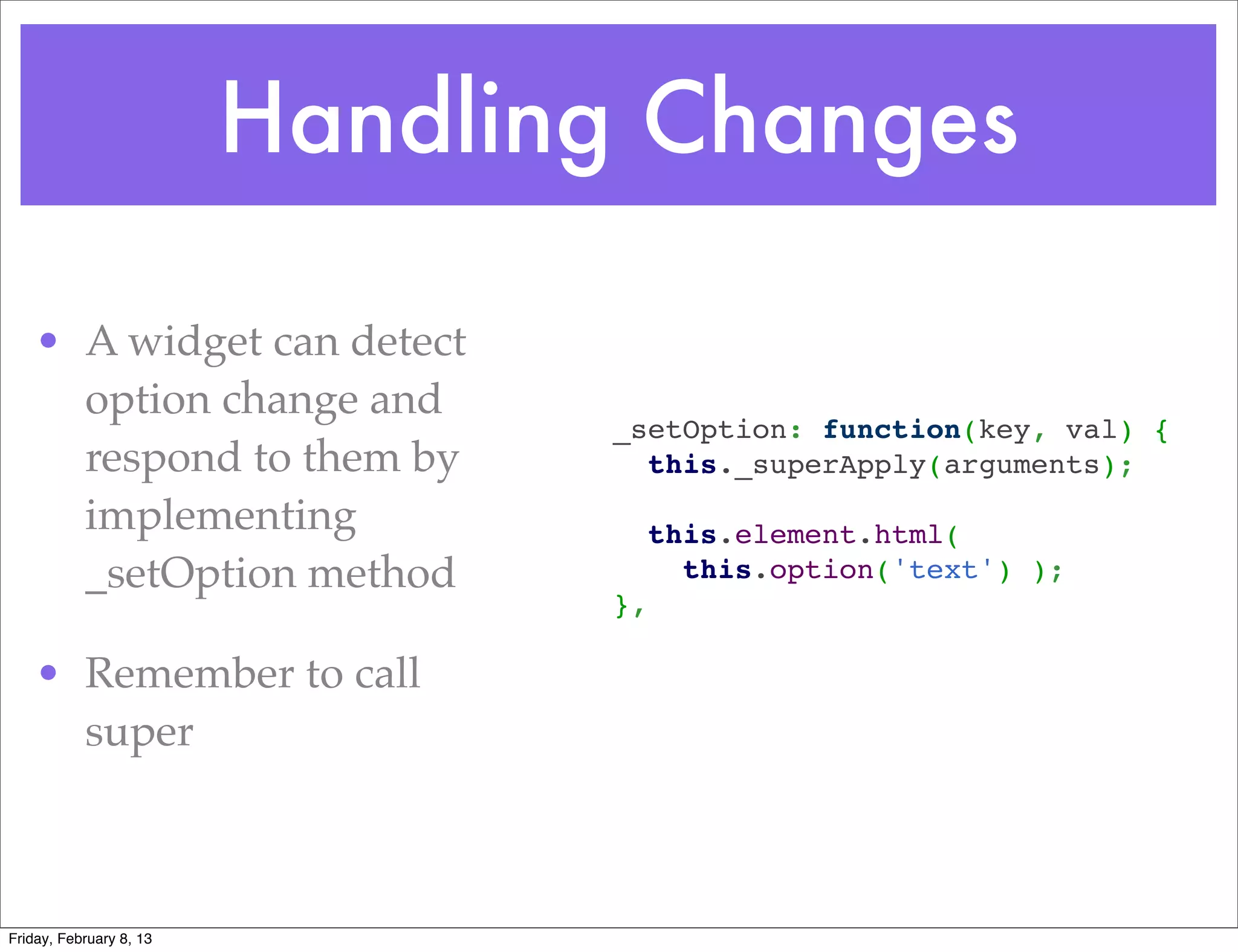 Handling Changes

    • A widget can detect
      option change and
                                _setOption: function(key, val) {
      respond to them by          this._superApply(arguments);
                                 
      implementing                this.element.html(
      _setOption method             this.option('text') );
                                },
                                 
    • Remember to call
      super



Friday, February 8, 13
 