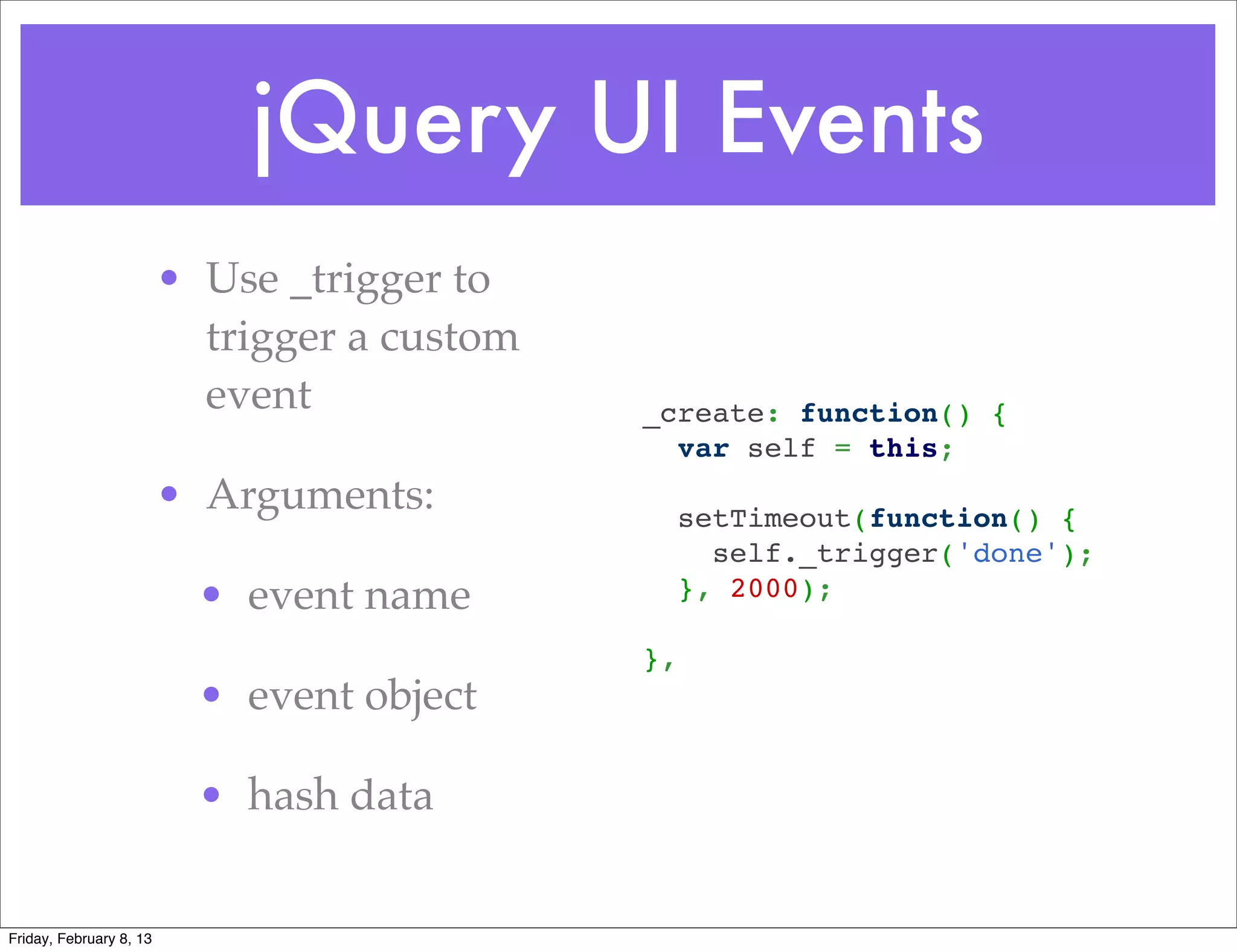 jQuery UI Events
                         • Use _trigger to
                           trigger a custom
                           event              _create: function() {
                                                var self = this;
                         • Arguments:           setTimeout(function() {
                                                  self._trigger('done');
                           • event name         }, 2000);

                                              },
                           • event object

                           • hash data


Friday, February 8, 13
 