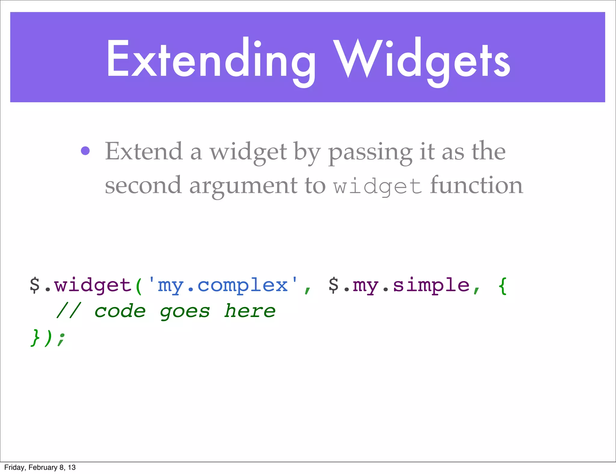 Extending Widgets
                         • Extend a widget by passing it as the
                           second argument to widget function


       $.widget('my.complex', $.my.simple, {
         // code goes here
       });
        



Friday, February 8, 13
 