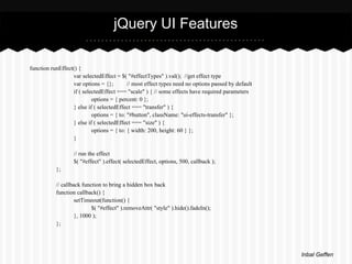 jQuery UI Features

function runEffect() {
                  var selectedEffect = $( "#effectTypes" ).val(); //get effect type
                  var options = {};        // most effect types need no options passed by default
                  if ( selectedEffect === "scale" ) { // some effects have required parameters
                           options = { percent: 0 };
                  } else if ( selectedEffect === "transfer" ) {
                           options = { to: "#button", className: "ui-effects-transfer" };
                  } else if ( selectedEffect === "size" ) {
                           options = { to: { width: 200, height: 60 } };
                  }

                   // run the effect
                   $( "#effect" ).effect( selectedEffect, options, 500, callback );
           };

           // callback function to bring a hidden box back
           function callback() {
                    setTimeout(function() {
                           $( "#effect" ).removeAttr( "style" ).hide().fadeIn();
                    }, 1000 );
           };




                                                                                                    Inbal Geffen
 