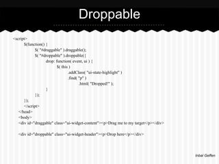 Droppable
<script>
      $(function() {
             $( "#draggable" ).draggable();
             $( "#droppable" ).droppable({
                   drop: function( event, ui ) {
                          $( this )
                                 .addClass( "ui-state-highlight" )
                                 .find( "p" )
                                        .html( "Dropped!" );
                   }
             });
      });
      </script>
   </head>
   <body>
   <div id="draggable" class="ui-widget-content"><p>Drag me to my target</p></div>

  <div id="droppable" class="ui-widget-header"><p>Drop here</p></div>



                                                                                     Inbal Geffen
 