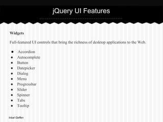 jQuery UI Features


Widgets

Full-featured UI controls that bring the richness of desktop applications to the Web.

 ● Accordion
 ●    Autocomplete
 ●    Button
 ●    Datepicker
 ●    Dialog
 ●    Menu
 ●    Progressbar
 ●    Slider
 ●    Spinner
 ●    Tabs
 ●    Tooltip

Inbal Geffen
 
