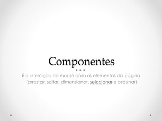 Componentes 
É a interação do mouse com os elementos da página. 
(arrastar, soltar, dimensionar, selecionar e ordenar) 
 