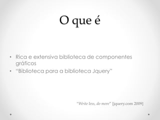 O que é 
• Rica e extensiva biblioteca de componentes 
gráficos 
• “Biblioteca para a biblioteca Jquery” 
“Write less, do more” [jquery.com 2009] 
 