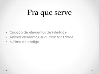 Pra que serve 
• Criação de elementos de interface 
• Animar elementos HTML com facilidade 
• Mínimo de código 
 