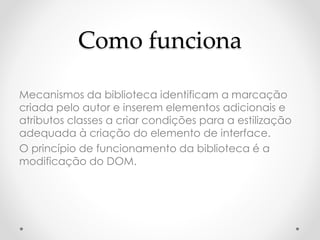 Como funciona 
Mecanismos da biblioteca identificam a marcação 
criada pelo autor e inserem elementos adicionais e 
atributos classes a criar condições para a estilização 
adequada à criação do elemento de interface. 
O princípio de funcionamento da biblioteca é a 
modificação do DOM. 
 