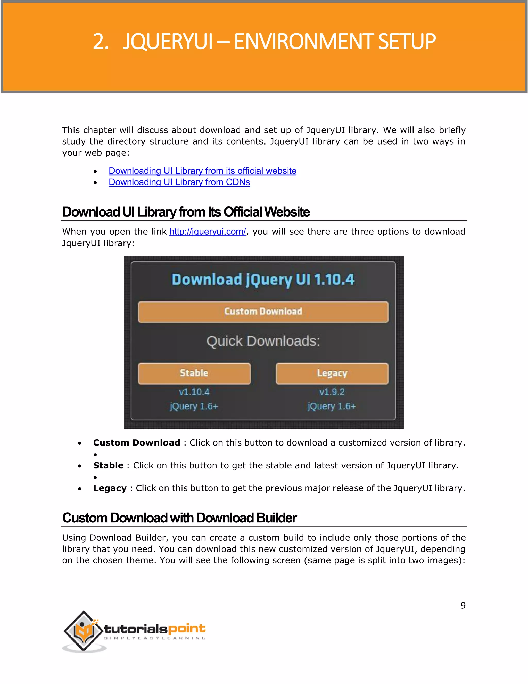 JQueryUI
9
This chapter will discuss about download and set up of JqueryUI library. We will also briefly
study the directory structure and its contents. JqueryUI library can be used in two ways in
your web page:
 Downloading UI Library from its official website
 Downloading UI Library from CDNs
DownloadUILibraryfromItsOfficialWebsite
When you open the link http://jqueryui.com/, you will see there are three options to download
JqueryUI library:
 Custom Download : Click on this button to download a customized version of library.

 Stable : Click on this button to get the stable and latest version of JqueryUI library.

 Legacy : Click on this button to get the previous major release of the JqueryUI library.
CustomDownloadwithDownloadBuilder
Using Download Builder, you can create a custom build to include only those portions of the
library that you need. You can download this new customized version of JqueryUI, depending
on the chosen theme. You will see the following screen (same page is split into two images):
2. JQUERYUI – ENVIRONMENT SETUP
 