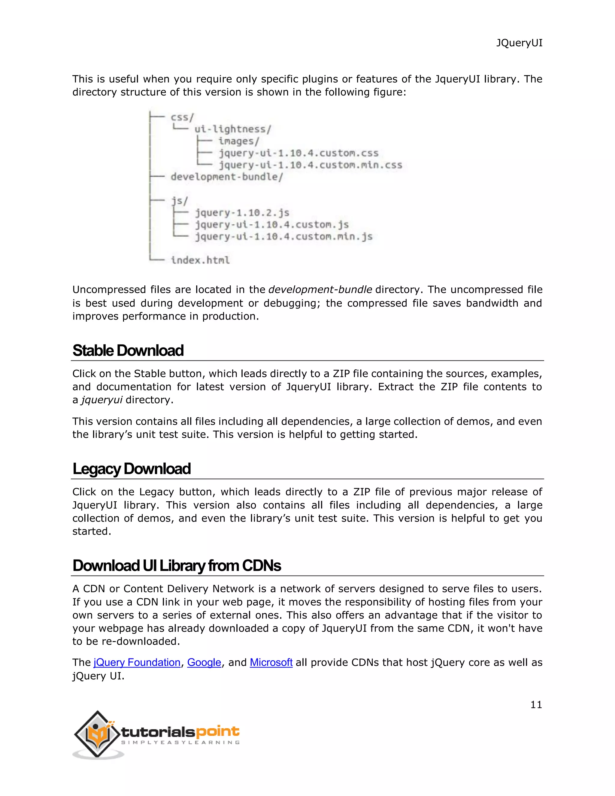 JQueryUI
11
This is useful when you require only specific plugins or features of the JqueryUI library. The
directory structure of this version is shown in the following figure:
Uncompressed files are located in the development-bundle directory. The uncompressed file
is best used during development or debugging; the compressed file saves bandwidth and
improves performance in production.
StableDownload
Click on the Stable button, which leads directly to a ZIP file containing the sources, examples,
and documentation for latest version of JqueryUI library. Extract the ZIP file contents to
a jqueryui directory.
This version contains all files including all dependencies, a large collection of demos, and even
the library’s unit test suite. This version is helpful to getting started.
LegacyDownload
Click on the Legacy button, which leads directly to a ZIP file of previous major release of
JqueryUI library. This version also contains all files including all dependencies, a large
collection of demos, and even the library’s unit test suite. This version is helpful to get you
started.
DownloadUILibraryfromCDNs
A CDN or Content Delivery Network is a network of servers designed to serve files to users.
If you use a CDN link in your web page, it moves the responsibility of hosting files from your
own servers to a series of external ones. This also offers an advantage that if the visitor to
your webpage has already downloaded a copy of JqueryUI from the same CDN, it won't have
to be re-downloaded.
The jQuery Foundation, Google, and Microsoft all provide CDNs that host jQuery core as well as
jQuery UI.
 