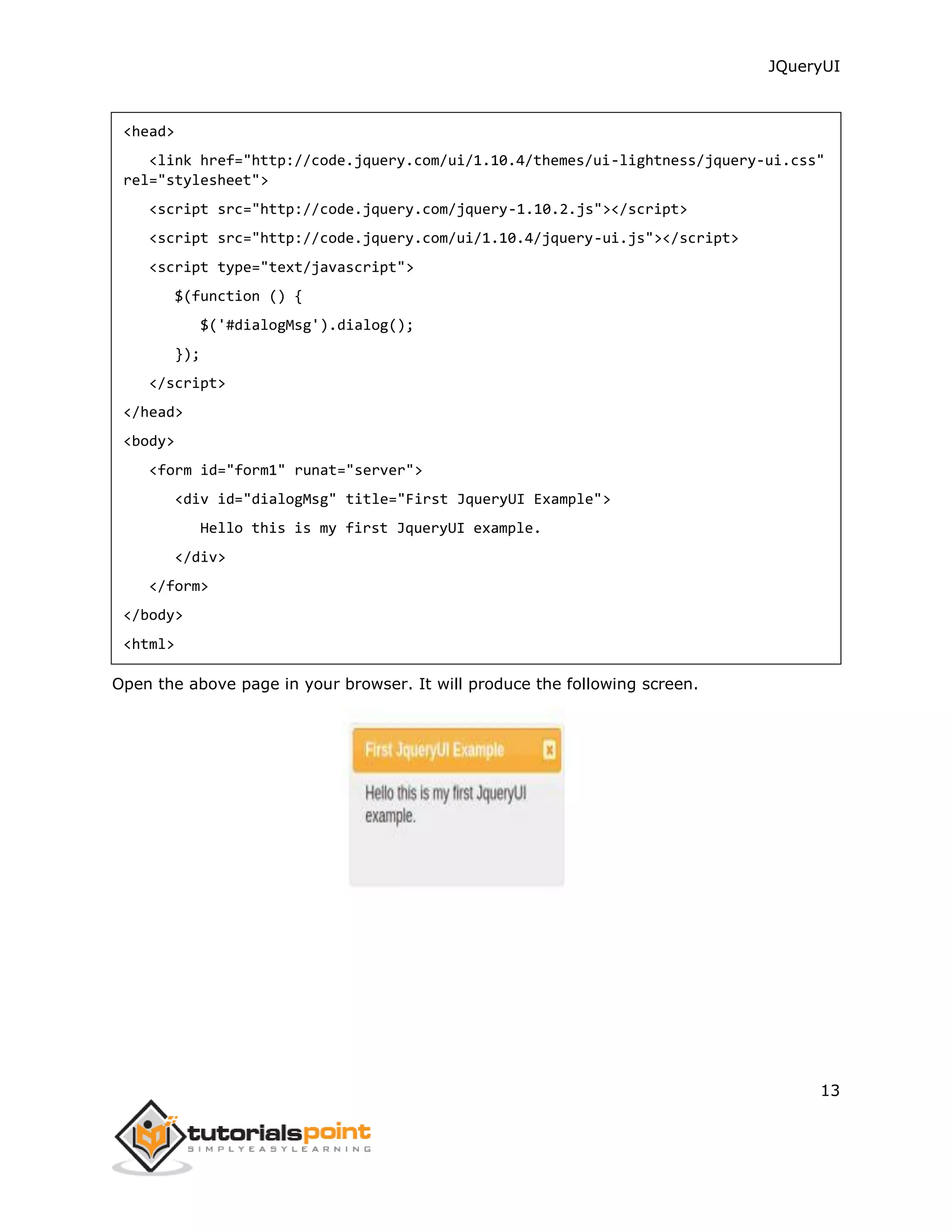 JQueryUI
13
<head>
<link href="http://code.jquery.com/ui/1.10.4/themes/ui-lightness/jquery-ui.css"
rel="stylesheet">
<script src="http://code.jquery.com/jquery-1.10.2.js"></script>
<script src="http://code.jquery.com/ui/1.10.4/jquery-ui.js"></script>
<script type="text/javascript">
$(function () {
$('#dialogMsg').dialog();
});
</script>
</head>
<body>
<form id="form1" runat="server">
<div id="dialogMsg" title="First JqueryUI Example">
Hello this is my first JqueryUI example.
</div>
</form>
</body>
<html>
Open the above page in your browser. It will produce the following screen.
 