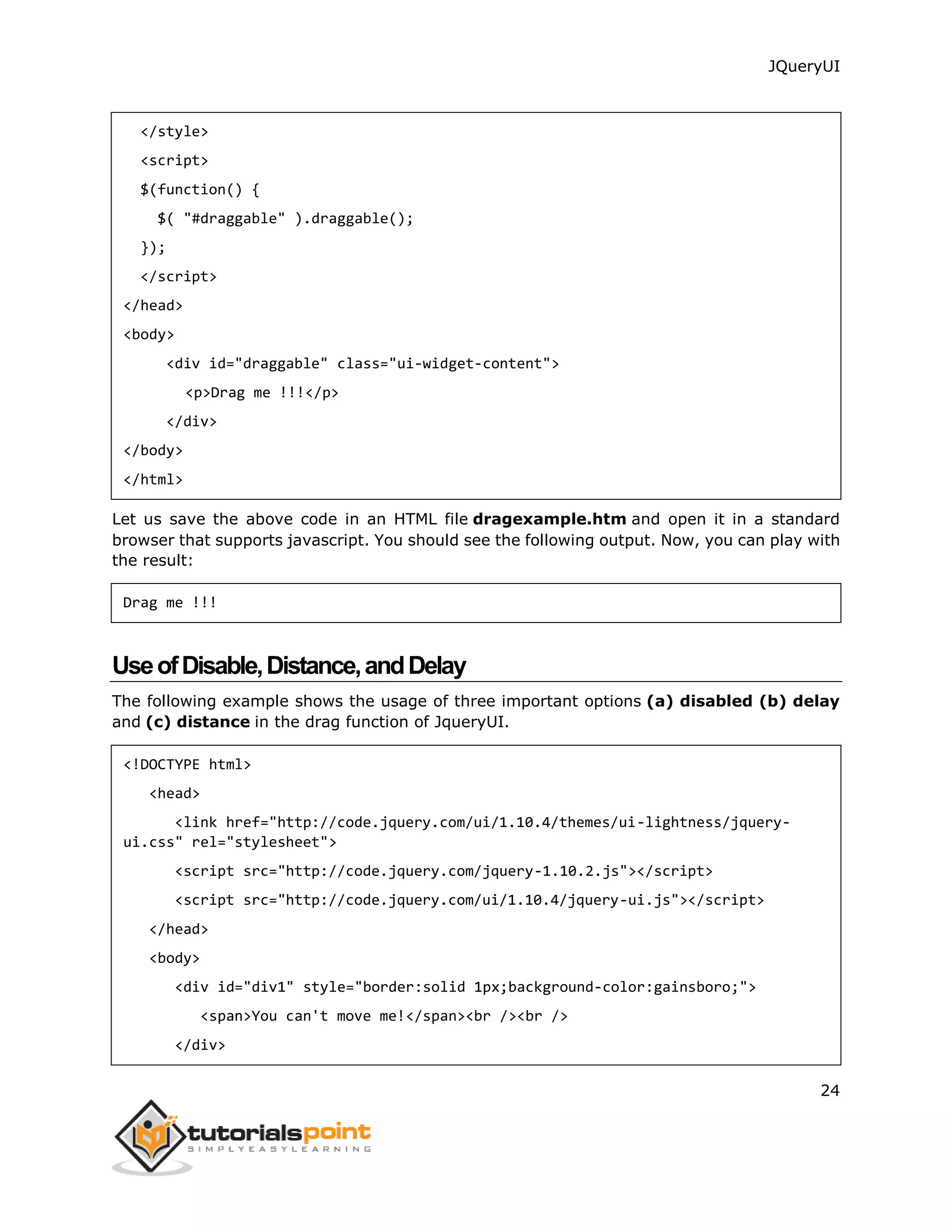 JQueryUI
24
</style>
<script>
$(function() {
$( "#draggable" ).draggable();
});
</script>
</head>
<body>
<div id="draggable" class="ui-widget-content">
<p>Drag me !!!</p>
</div>
</body>
</html>
Let us save the above code in an HTML file dragexample.htm and open it in a standard
browser that supports javascript. You should see the following output. Now, you can play with
the result:
Drag me !!!
UseofDisable,Distance,andDelay
The following example shows the usage of three important options (a) disabled (b) delay
and (c) distance in the drag function of JqueryUI.
<!DOCTYPE html>
<head>
<link href="http://code.jquery.com/ui/1.10.4/themes/ui-lightness/jquery-
ui.css" rel="stylesheet">
<script src="http://code.jquery.com/jquery-1.10.2.js"></script>
<script src="http://code.jquery.com/ui/1.10.4/jquery-ui.js"></script>
</head>
<body>
<div id="div1" style="border:solid 1px;background-color:gainsboro;">
<span>You can't move me!</span><br /><br />
</div>
 