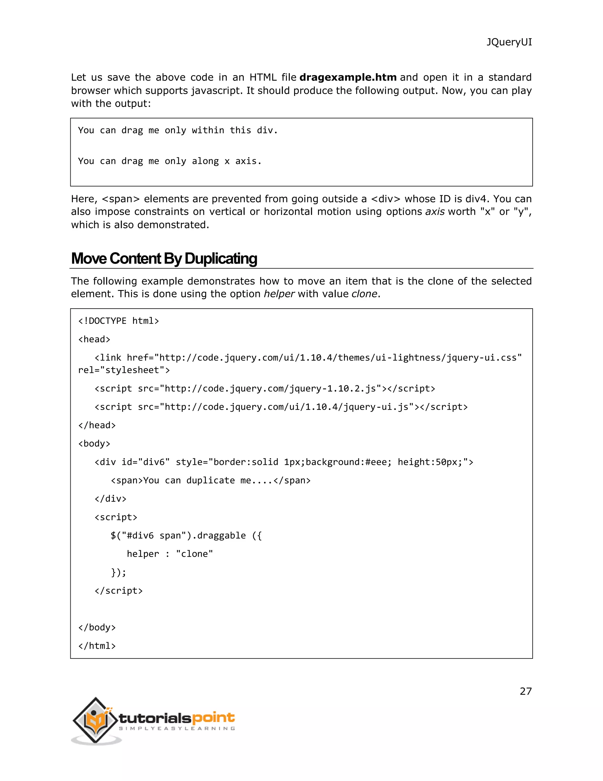 JQueryUI
27
Let us save the above code in an HTML file dragexample.htm and open it in a standard
browser which supports javascript. It should produce the following output. Now, you can play
with the output:
You can drag me only within this div.
You can drag me only along x axis.
Here, <span> elements are prevented from going outside a <div> whose ID is div4. You can
also impose constraints on vertical or horizontal motion using options axis worth "x" or "y",
which is also demonstrated.
MoveContentByDuplicating
The following example demonstrates how to move an item that is the clone of the selected
element. This is done using the option helper with value clone.
<!DOCTYPE html>
<head>
<link href="http://code.jquery.com/ui/1.10.4/themes/ui-lightness/jquery-ui.css"
rel="stylesheet">
<script src="http://code.jquery.com/jquery-1.10.2.js"></script>
<script src="http://code.jquery.com/ui/1.10.4/jquery-ui.js"></script>
</head>
<body>
<div id="div6" style="border:solid 1px;background:#eee; height:50px;">
<span>You can duplicate me....</span>
</div>
<script>
$("#div6 span").draggable ({
helper : "clone"
});
</script>
</body>
</html>
 