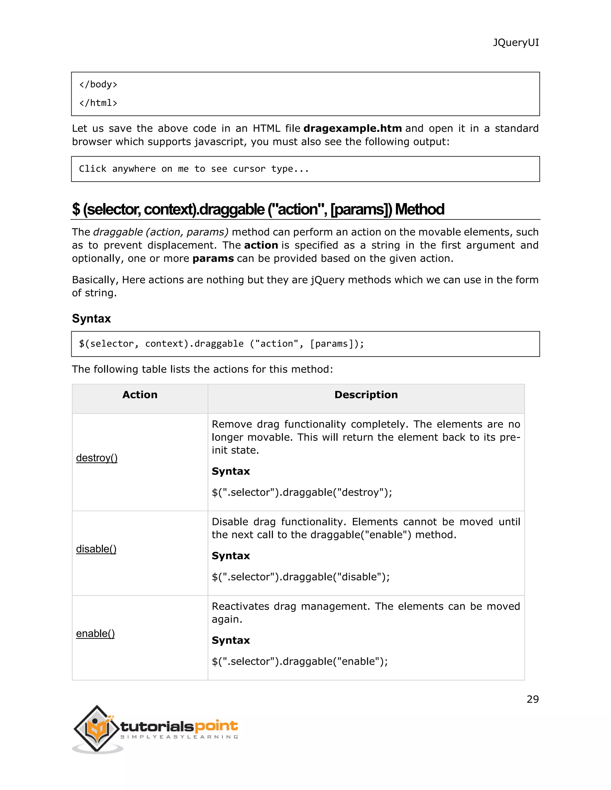 JQueryUI
29
</body>
</html>
Let us save the above code in an HTML file dragexample.htm and open it in a standard
browser which supports javascript, you must also see the following output:
Click anywhere on me to see cursor type...
$(selector,context).draggable("action",[params])Method
The draggable (action, params) method can perform an action on the movable elements, such
as to prevent displacement. The action is specified as a string in the first argument and
optionally, one or more params can be provided based on the given action.
Basically, Here actions are nothing but they are jQuery methods which we can use in the form
of string.
Syntax
$(selector, context).draggable ("action", [params]);
The following table lists the actions for this method:
Action Description
destroy()
Remove drag functionality completely. The elements are no
longer movable. This will return the element back to its pre-
init state.
Syntax
$(".selector").draggable("destroy");
disable()
Disable drag functionality. Elements cannot be moved until
the next call to the draggable("enable") method.
Syntax
$(".selector").draggable("disable");
enable()
Reactivates drag management. The elements can be moved
again.
Syntax
$(".selector").draggable("enable");
 