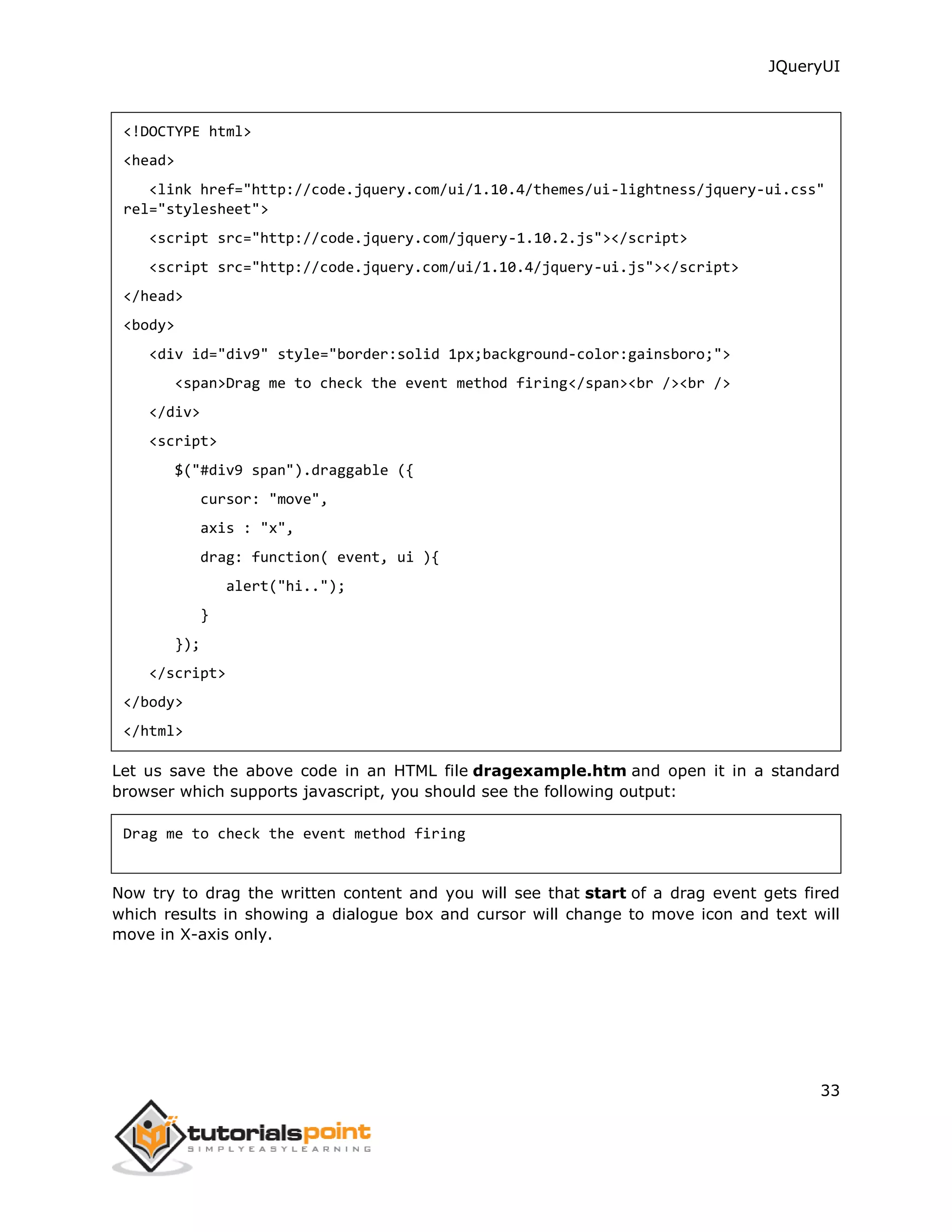 JQueryUI
33
<!DOCTYPE html>
<head>
<link href="http://code.jquery.com/ui/1.10.4/themes/ui-lightness/jquery-ui.css"
rel="stylesheet">
<script src="http://code.jquery.com/jquery-1.10.2.js"></script>
<script src="http://code.jquery.com/ui/1.10.4/jquery-ui.js"></script>
</head>
<body>
<div id="div9" style="border:solid 1px;background-color:gainsboro;">
<span>Drag me to check the event method firing</span><br /><br />
</div>
<script>
$("#div9 span").draggable ({
cursor: "move",
axis : "x",
drag: function( event, ui ){
alert("hi..");
}
});
</script>
</body>
</html>
Let us save the above code in an HTML file dragexample.htm and open it in a standard
browser which supports javascript, you should see the following output:
Drag me to check the event method firing
Now try to drag the written content and you will see that start of a drag event gets fired
which results in showing a dialogue box and cursor will change to move icon and text will
move in X-axis only.
 