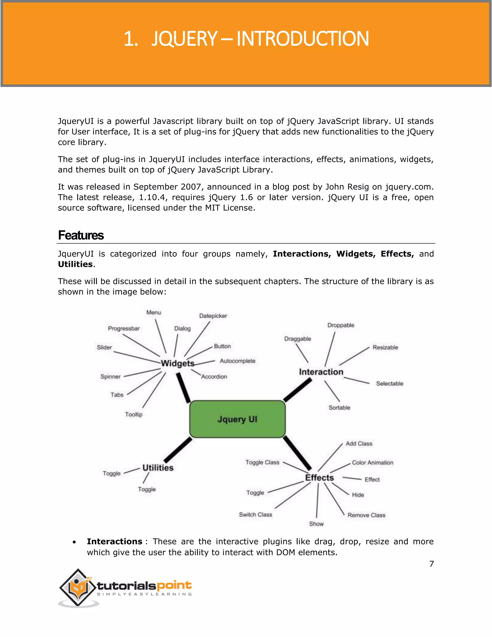 JQueryUI
7
JqueryUI is a powerful Javascript library built on top of jQuery JavaScript library. UI stands
for User interface, It is a set of plug-ins for jQuery that adds new functionalities to the jQuery
core library.
The set of plug-ins in JqueryUI includes interface interactions, effects, animations, widgets,
and themes built on top of jQuery JavaScript Library.
It was released in September 2007, announced in a blog post by John Resig on jquery.com.
The latest release, 1.10.4, requires jQuery 1.6 or later version. jQuery UI is a free, open
source software, licensed under the MIT License.
Features
JqueryUI is categorized into four groups namely, Interactions, Widgets, Effects, and
Utilities.
These will be discussed in detail in the subsequent chapters. The structure of the library is as
shown in the image below:
 Interactions : These are the interactive plugins like drag, drop, resize and more
which give the user the ability to interact with DOM elements.
1. JQUERY – INTRODUCTION
 