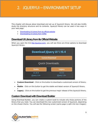 JQueryUI
9
This chapter will discuss about download and set up of JqueryUI library. We will also briefly
study the directory structure and its contents. JqueryUI library can be used in two ways in
your web page:
 Downloading UI Library from its official website
 Downloading UI Library from CDNs
DownloadUILibraryfromItsOfficialWebsite
When you open the link http://jqueryui.com/, you will see there are three options to download
JqueryUI library:
 Custom Download : Click on this button to download a customized version of library.

 Stable : Click on this button to get the stable and latest version of JqueryUI library.

 Legacy : Click on this button to get the previous major release of the JqueryUI library.
CustomDownloadwithDownloadBuilder
Using Download Builder, you can create a custom build to include only those portions of the
library that you need. You can download this new customized version of JqueryUI, depending
on the chosen theme. You will see the following screen (same page is split into two images):
2. JQUERYUI – ENVIRONMENT SETUP
 