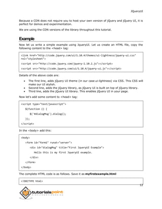 JQueryUI
12
Because a CDN does not require you to host your own version of jQuery and jQuery UI, it is
perfect for demos and experimentation.
We are using the CDN versions of the library throughout this tutorial.
Example
Now let us write a simple example using JqueryUI. Let us create an HTML file, copy the
following content to the <head> tag:
<link href="http://code.jquery.com/ui/1.10.4/themes/ui-lightness/jquery-ui.css"
rel="stylesheet">
<script src="http://code.jquery.com/jquery-1.10.2.js"></script>
<script src="http://code.jquery.com/ui/1.10.4/jquery-ui.js"></script>
Details of the above code are:
 The first line, adds jQuery UI theme (in our case ui-lightness) via CSS. This CSS will
make our UI stylish.
 Second line, adds the jQuery library, as jQuery UI is built on top of jQuery library.
 Third line, adds the jQuery UI library. This enables jQuery UI in your page.
Now let's add some content to <head> tag:
<script type="text/javascript">
$(function () {
$('#dialogMsg').dialog();
});
</script>
In the <body> add this:
<body>
<form id="form1" runat="server">
<div id="dialogMsg" title="First JqueryUI Example">
Hello this is my first JqueryUI example.
</div>
</form>
</body>
The complete HTML code is as follows. Save it as myfirstexample.html
<!DOCTYPE html>
 