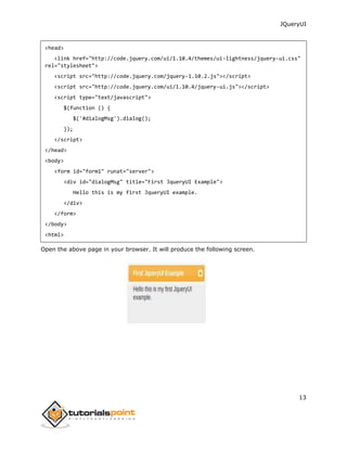 JQueryUI
13
<head>
<link href="http://code.jquery.com/ui/1.10.4/themes/ui-lightness/jquery-ui.css"
rel="stylesheet">
<script src="http://code.jquery.com/jquery-1.10.2.js"></script>
<script src="http://code.jquery.com/ui/1.10.4/jquery-ui.js"></script>
<script type="text/javascript">
$(function () {
$('#dialogMsg').dialog();
});
</script>
</head>
<body>
<form id="form1" runat="server">
<div id="dialogMsg" title="First JqueryUI Example">
Hello this is my first JqueryUI example.
</div>
</form>
</body>
<html>
Open the above page in your browser. It will produce the following screen.
 