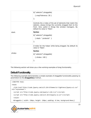 JQueryUI
23
$(".selector").draggable(
{ snapTolerance: 30 }
);
stack
Controls the z-index of the set of elements that match the
selector, always brings the currently dragged item to the
front. Very useful in things like window managers. By
default its value is "false".
Syntax
$(".selector").draggable(
{ stack: ".products" }
);
zIndex
Z-index for the helper while being dragged. By default its
value is "false".
Syntax
$(".selector").draggable(
{ zIndex: 100 }
);
The following section will show you a few working examples of drag functionality.
DefaultFunctionality
The following example demonstrates a simple example of draggable functionality passing no
parameters to the draggable() method .
<!DOCTYPE html>
<head>
<link href="http://code.jquery.com/ui/1.10.4/themes/ui-lightness/jquery-ui.css"
rel="stylesheet">
<script src="http://code.jquery.com/jquery-1.10.2.js"></script>
<script src="http://code.jquery.com/ui/1.10.4/jquery-ui.js"></script>
<style>
#draggable { width: 150px; height: 150px; padding: 0.5em; background:#eee;}
 