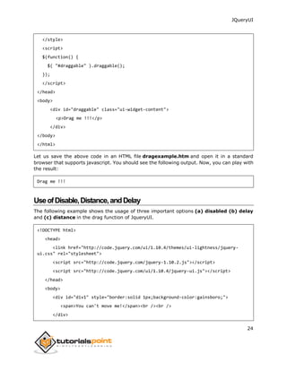 JQueryUI
24
</style>
<script>
$(function() {
$( "#draggable" ).draggable();
});
</script>
</head>
<body>
<div id="draggable" class="ui-widget-content">
<p>Drag me !!!</p>
</div>
</body>
</html>
Let us save the above code in an HTML file dragexample.htm and open it in a standard
browser that supports javascript. You should see the following output. Now, you can play with
the result:
Drag me !!!
UseofDisable,Distance,andDelay
The following example shows the usage of three important options (a) disabled (b) delay
and (c) distance in the drag function of JqueryUI.
<!DOCTYPE html>
<head>
<link href="http://code.jquery.com/ui/1.10.4/themes/ui-lightness/jquery-
ui.css" rel="stylesheet">
<script src="http://code.jquery.com/jquery-1.10.2.js"></script>
<script src="http://code.jquery.com/ui/1.10.4/jquery-ui.js"></script>
</head>
<body>
<div id="div1" style="border:solid 1px;background-color:gainsboro;">
<span>You can't move me!</span><br /><br />
</div>
 
