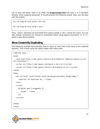 JQueryUI
27
Let us save the above code in an HTML file dragexample.htm and open it in a standard
browser which supports javascript. It should produce the following output. Now, you can play
with the output:
You can drag me only within this div.
You can drag me only along x axis.
Here, <span> elements are prevented from going outside a <div> whose ID is div4. You can
also impose constraints on vertical or horizontal motion using options axis worth "x" or "y",
which is also demonstrated.
MoveContentByDuplicating
The following example demonstrates how to move an item that is the clone of the selected
element. This is done using the option helper with value clone.
<!DOCTYPE html>
<head>
<link href="http://code.jquery.com/ui/1.10.4/themes/ui-lightness/jquery-ui.css"
rel="stylesheet">
<script src="http://code.jquery.com/jquery-1.10.2.js"></script>
<script src="http://code.jquery.com/ui/1.10.4/jquery-ui.js"></script>
</head>
<body>
<div id="div6" style="border:solid 1px;background:#eee; height:50px;">
<span>You can duplicate me....</span>
</div>
<script>
$("#div6 span").draggable ({
helper : "clone"
});
</script>
</body>
</html>
 