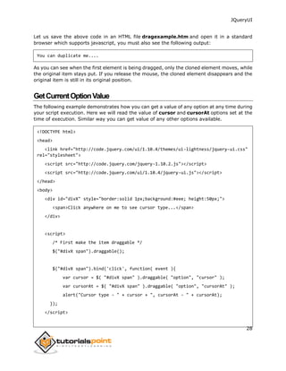 JQueryUI
28
Let us save the above code in an HTML file dragexample.htm and open it in a standard
browser which supports javascript, you must also see the following output:
You can duplicate me....
As you can see when the first element is being dragged, only the cloned element moves, while
the original item stays put. If you release the mouse, the cloned element disappears and the
original item is still in its original position.
GetCurrentOptionValue
The following example demonstrates how you can get a value of any option at any time during
your script execution. Here we will read the value of cursor and cursorAt options set at the
time of execution. Similar way you can get value of any other options available.
<!DOCTYPE html>
<head>
<link href="http://code.jquery.com/ui/1.10.4/themes/ui-lightness/jquery-ui.css"
rel="stylesheet">
<script src="http://code.jquery.com/jquery-1.10.2.js"></script>
<script src="http://code.jquery.com/ui/1.10.4/jquery-ui.js"></script>
</head>
<body>
<div id="divX" style="border:solid 1px;background:#eee; height:50px;">
<span>Click anywhere on me to see cursor type...</span>
</div>
<script>
/* First make the item draggable */
$("#divX span").draggable();
$("#divX span").bind('click', function( event ){
var cursor = $( "#divX span" ).draggable( "option", "cursor" );
var cursorAt = $( "#divX span" ).draggable( "option", "cursorAt" );
alert("Cursor type - " + cursor + ", cursorAt - " + cursorAt);
});
</script>
 